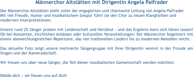 Männerchor Altstätten mit Dirigentin Angela Palfrader Der Männerchor Altstätten steht unter der engagierten und charmante Leitung von Angela Palfrader.  Mit viel Freude, Humor und musikalischem Gespür führt sie den Chor zu neuen Klangfarben und  modernen Interpretationen.  Unsere rund 25 Sänger proben mit Leidenschaft und Herzblut - und das Ergebnis kann sich hören lassen! Ob bei Konzerten, kirchlichen Anlässen oder kulturellen Veranstaltungen: Der Männerchor begeistert mit einem abewechlungsreichen Repertoire, das von tradionellen Liedern bis zu modernen Melodien reicht.  Das aktuelle Foto zeigt unsere motivierte Sängergruppe mit ihrer Dirigentin vereint in der Freude am Singen und der Kameradschaft.  Wir freuen uns über neue Sänger, die Teil dieser musikalischen Gemeinschaft werden möchten.  Melde dich – wir freuen uns auf dich!